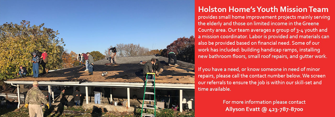 Youth in Missions 2020. Holston Home's Youth Mission Team provides small home improvement projects mainly serving the elderly and those on limited income in the Greene County are. Our team averages a group of 3-4 youth and a mission coordinator. Labor is provided and materials can also be provided based on financial need. Some of our work has included: building handicap ramps, installing new bathroom floors, small roof repairs, and gutter work. If you have a need, or know someone in need of minor repairs, please call Cindy Adorante at 423-787-8700.